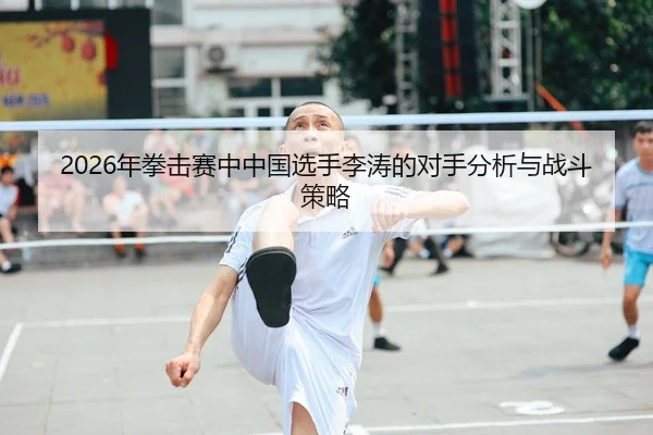 2026年拳击赛中中国选手李涛的对手分析与战斗策略