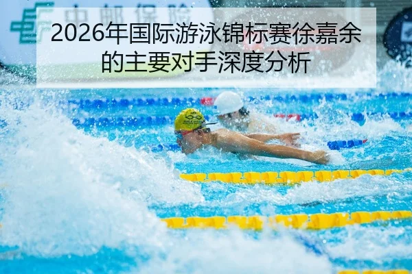 2026年国际游泳锦标赛徐嘉余的主要对手深度分析